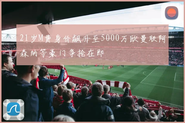 21岁M费身价飙升至5000万欧曼联阿森纳等豪门争抢在即