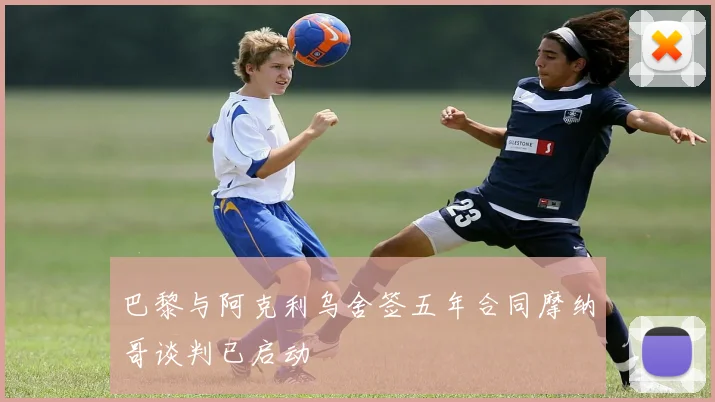 巴黎与阿克利乌舍签五年合同摩纳哥谈判已启动