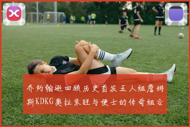 乔约翰逊回顾历史首发五人组詹姆斯KDKG奥拉朱旺与便士的传奇组合