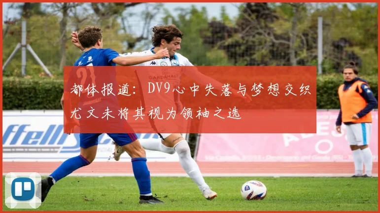 都体报道：DV9心中失落与梦想交织尤文未将其视为领袖之选