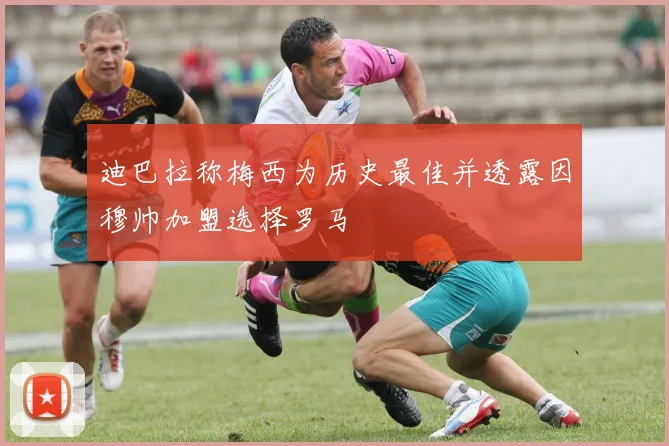 迪巴拉称梅西为历史最佳并透露因穆帅加盟选择罗马