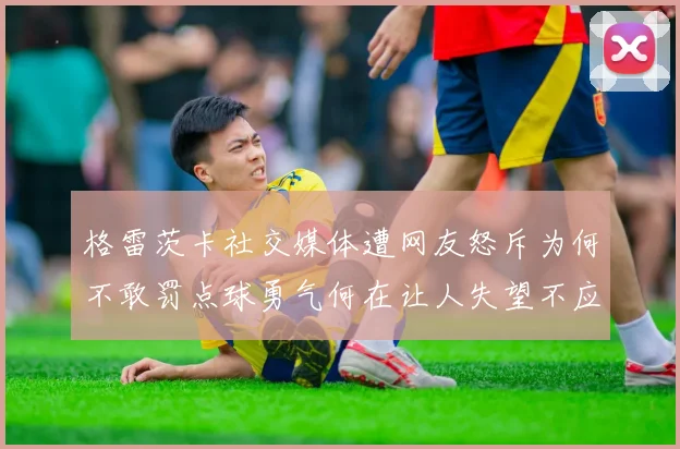 格雷茨卡社交媒体遭网友怒斥为何不敢罚点球勇气何在让人失望不应躲在塔后