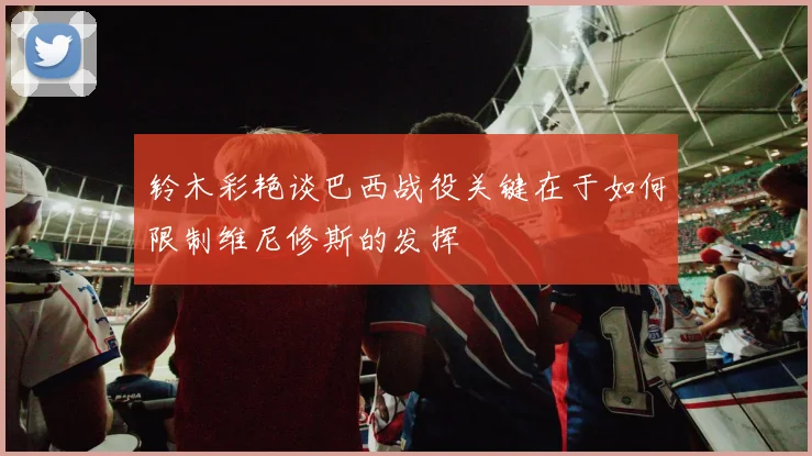 铃木彩艳谈巴西战役关键在于如何限制维尼修斯的发挥