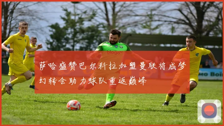 萨哈盛赞巴尔科拉加盟曼联将成梦幻转会助力球队重返巅峰