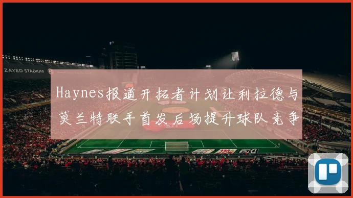 Haynes报道开拓者计划让利拉德与莫兰特联手首发后场提升球队竞争力