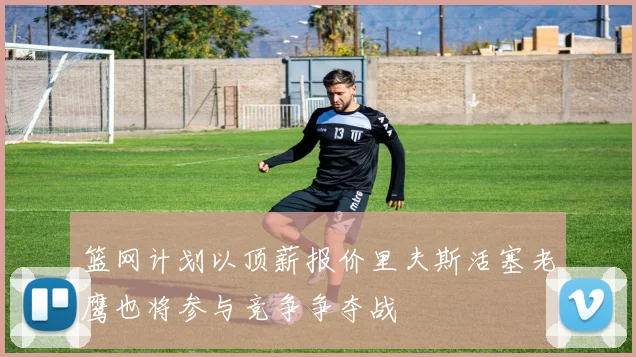 篮网计划以顶薪报价里夫斯活塞老鹰也将参与竞争争夺战