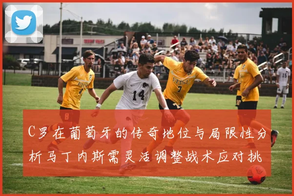 C罗在葡萄牙的传奇地位与局限性分析马丁内斯需灵活调整战术应对挑战